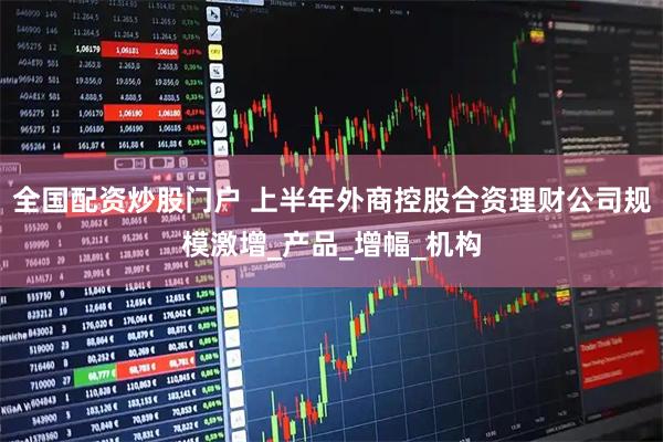 全国配资炒股门户 上半年外商控股合资理财公司规模激增_产品_增幅_机构