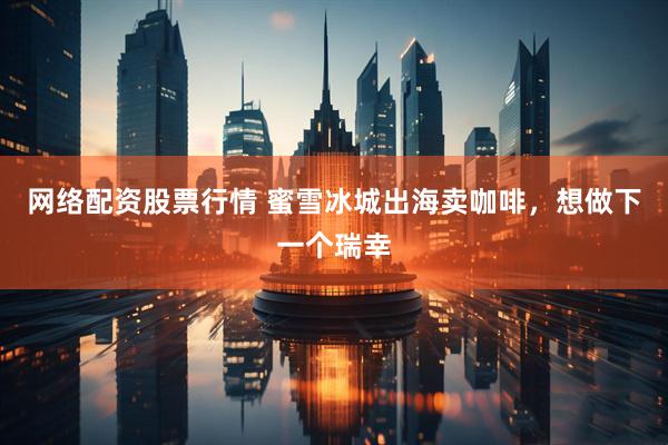 网络配资股票行情 蜜雪冰城出海卖咖啡，想做下一个瑞幸