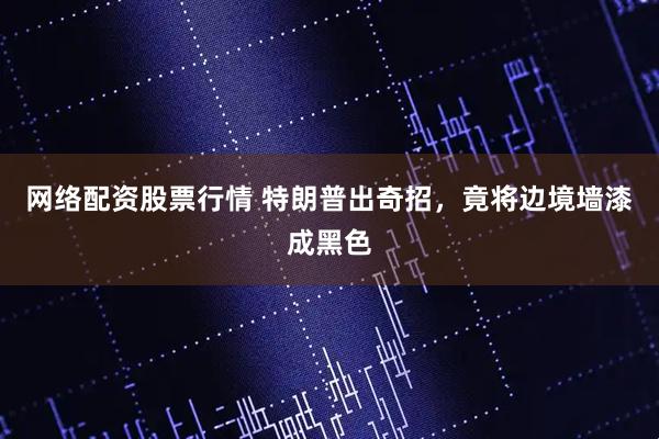 网络配资股票行情 特朗普出奇招，竟将边境墙漆成黑色