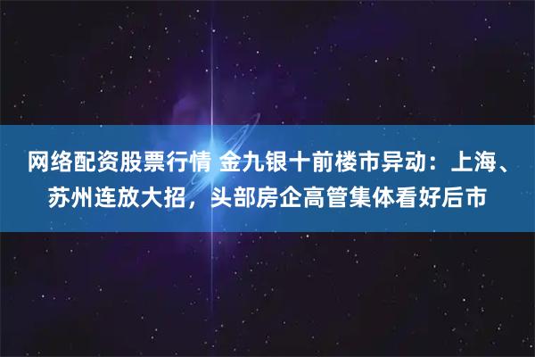网络配资股票行情 金九银十前楼市异动：上海、苏州连放大招，头部房企高管集体看好后市