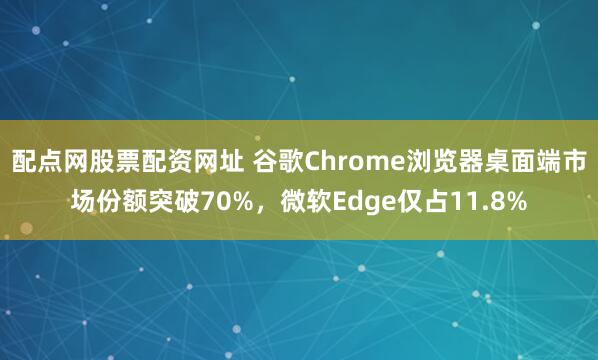 配点网股票配资网址 谷歌Chrome浏览器桌面端市场份额突破70%，微软Edge仅占11.8%