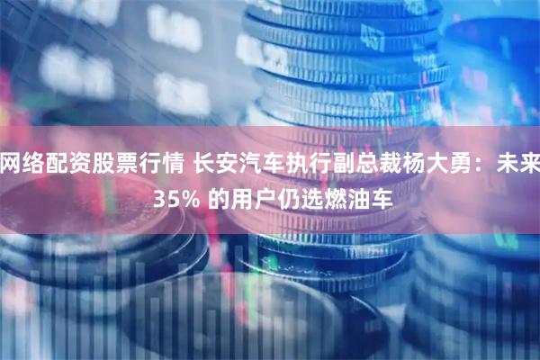 网络配资股票行情 长安汽车执行副总裁杨大勇：未来 35% 的用户仍选燃油车