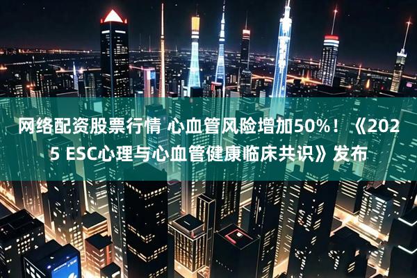 网络配资股票行情 心血管风险增加50%！《2025 ESC心理与心血管健康临床共识》发布