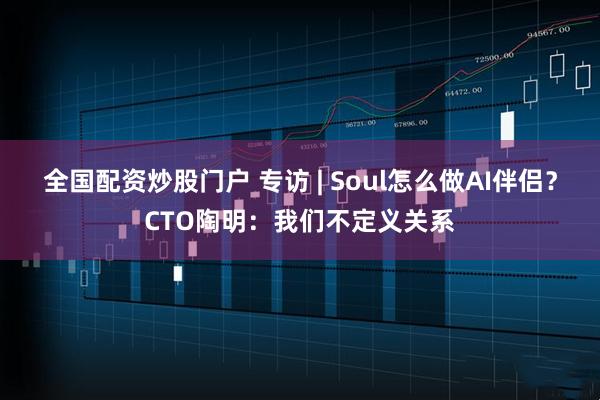 全国配资炒股门户 专访 | Soul怎么做AI伴侣？CTO陶明：我们不定义关系