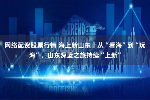 网络配资股票行情 海上新山东丨从“看海”到“玩海”，山东深蓝之旅持续“上新”