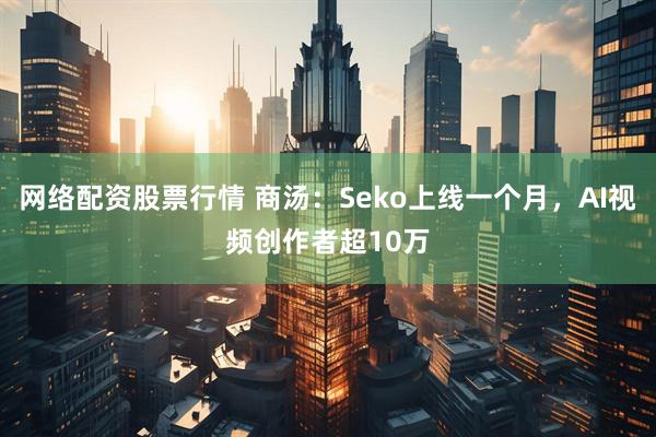 网络配资股票行情 商汤：Seko上线一个月，AI视频创作者超10万