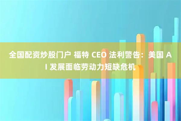 全国配资炒股门户 福特 CEO 法利警告：美国 AI 发展面临劳动力短缺危机