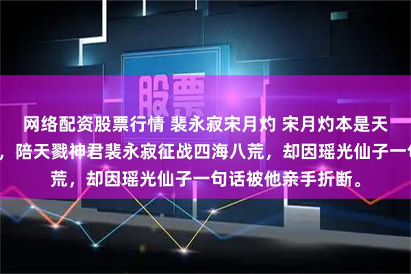 网络配资股票行情 裴永寂宋月灼 宋月灼本是天地间最后一把神剑，陪天戮神君裴永寂征战四海八荒，却因瑶光仙子一句话被他亲手折断。