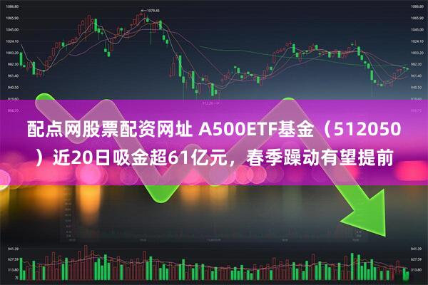 配点网股票配资网址 A500ETF基金（512050）近20日吸金超61亿元，春季躁动有望提前