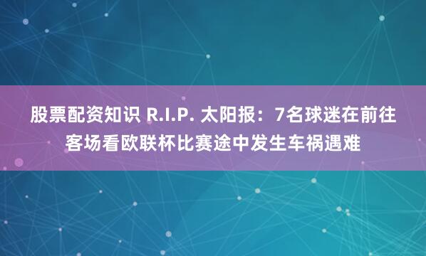 股票配资知识 R.I.P. 太阳报：7名球迷在前往客场看欧联杯比赛途中发生车祸遇难