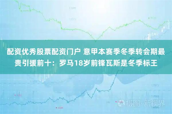 配资优秀股票配资门户 意甲本赛季冬季转会期最贵引援前十：罗马18岁前锋瓦斯是冬季标王