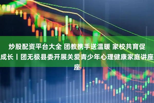 炒股配资平台大全 团教携手送温暖 家校共育促成长丨团无极县委开展关爱青少年心理健康家庭讲座