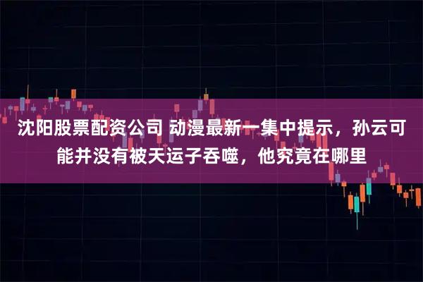 沈阳股票配资公司 动漫最新一集中提示，孙云可能并没有被天运子吞噬，他究竟在哪里