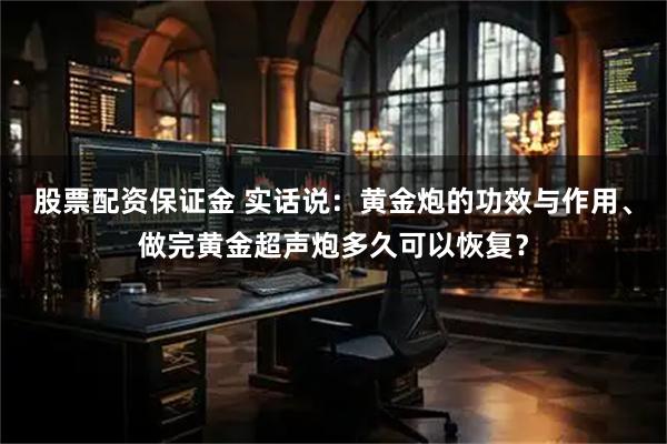 股票配资保证金 实话说：黄金炮的功效与作用、做完黄金超声炮多久可以恢复？