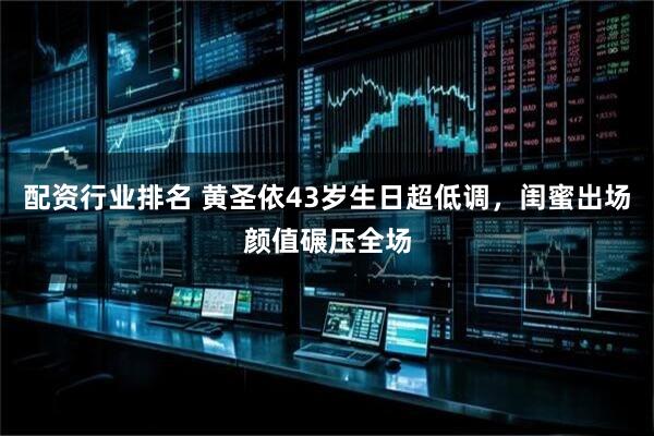 配资行业排名 黄圣依43岁生日超低调，闺蜜出场颜值碾压全场