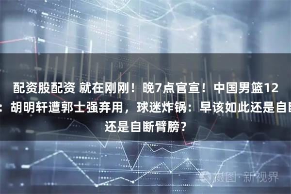 配资股配资 就在刚刚！晚7点官宣！中国男篮12人名单：胡明轩遭郭士强弃用，球迷炸锅：早该如此还是自断臂膀？