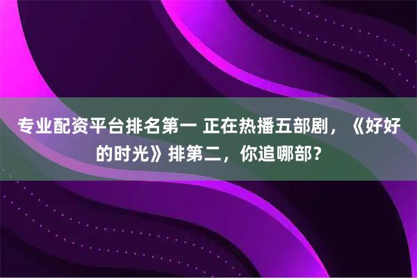 专业配资平台排名第一 正在热播五部剧,《好好的时光》排第二,你追哪部?