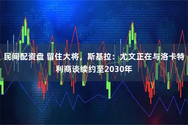 民间配资盘 留住大将，斯基拉：尤文正在与洛卡特利商谈续约至2030年