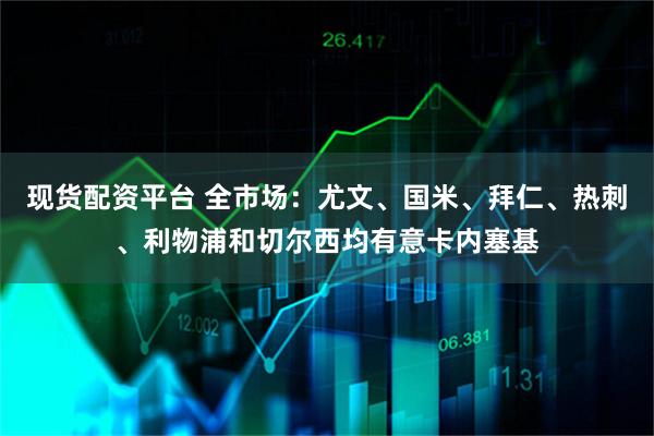 现货配资平台 全市场：尤文、国米、拜仁、热刺、利物浦和切尔西均有意卡内塞基
