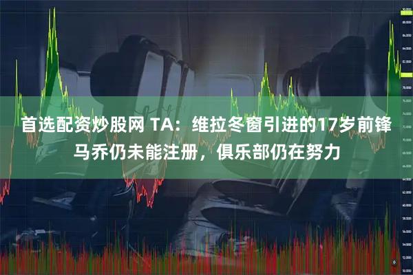 首选配资炒股网 TA：维拉冬窗引进的17岁前锋马乔仍未能注册，俱乐部仍在努力