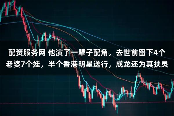 配资服务网 他演了一辈子配角，去世前留下4个老婆7个娃，半个香港明星送行，成龙还为其扶灵