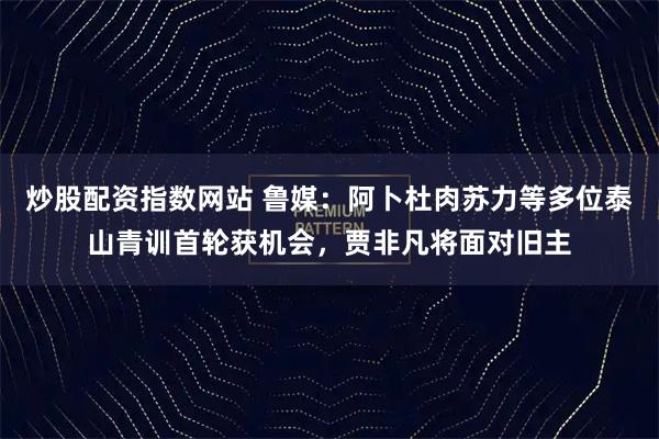 炒股配资指数网站 鲁媒：阿卜杜肉苏力等多位泰山青训首轮获机会，贾非凡将面对旧主