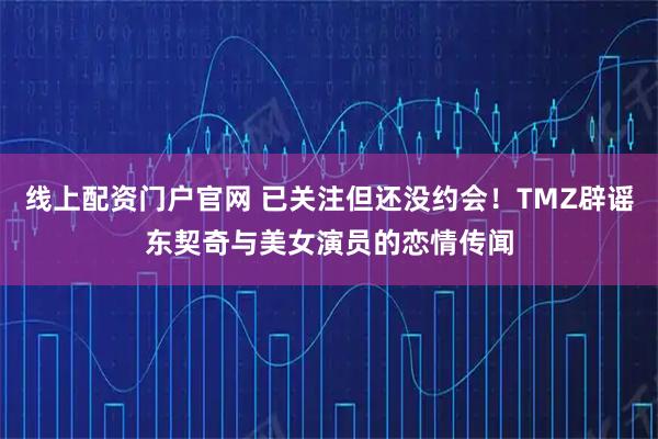 线上配资门户官网 已关注但还没约会！TMZ辟谣东契奇与美女演员的恋情传闻