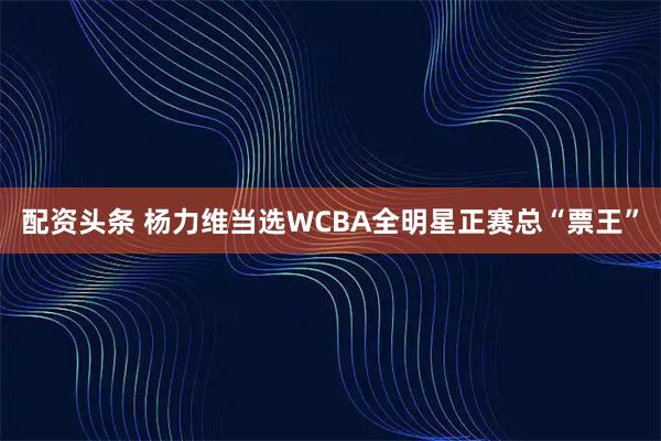 配资头条 杨力维当选WCBA全明星正赛总“票王”