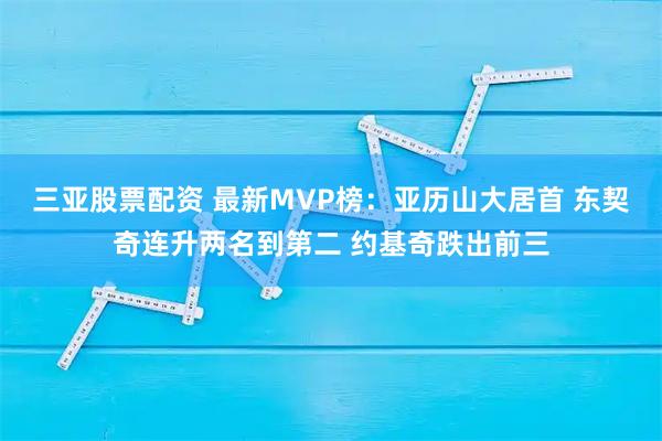 三亚股票配资 最新MVP榜:亚历山大居首 东契奇连升两名到第二 约基奇跌出前三