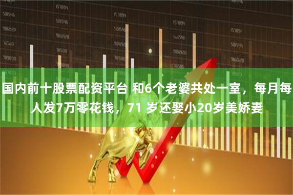 国内前十股票配资平台 和6个老婆共处一室,每月每人发7万零花钱,71 岁还娶小20岁美娇妻