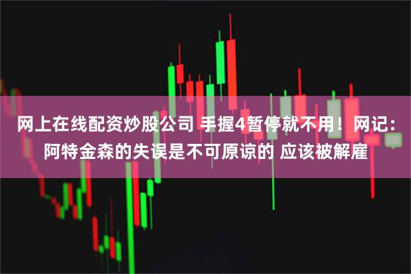 网上在线配资炒股公司 手握4暂停就不用！网记：阿特金森的失误是不可原谅的 应该被解雇