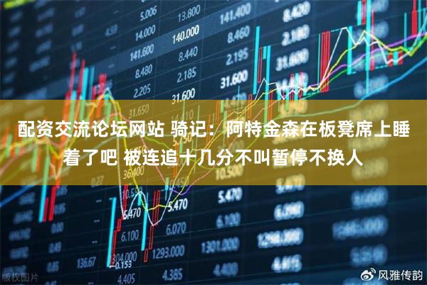 配资交流论坛网站 骑记：阿特金森在板凳席上睡着了吧 被连追十几分不叫暂停不换人