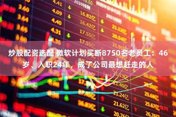 炒股配资选配 微软计划买断8750名老员工：46岁、入职24年，成了公司最想赶走的人