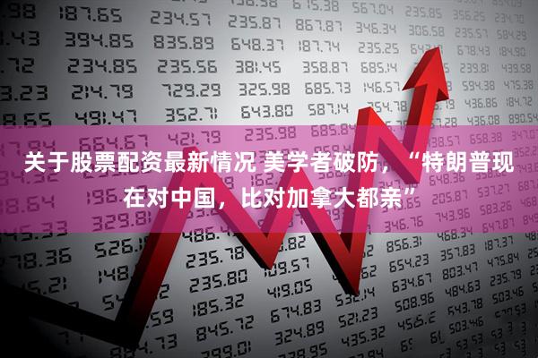 关于股票配资最新情况 美学者破防，“特朗普现在对中国，比对加拿大都亲”