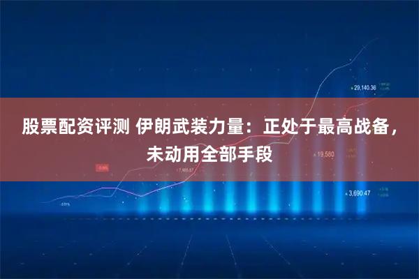 股票配资评测 伊朗武装力量：正处于最高战备，未动用全部手段