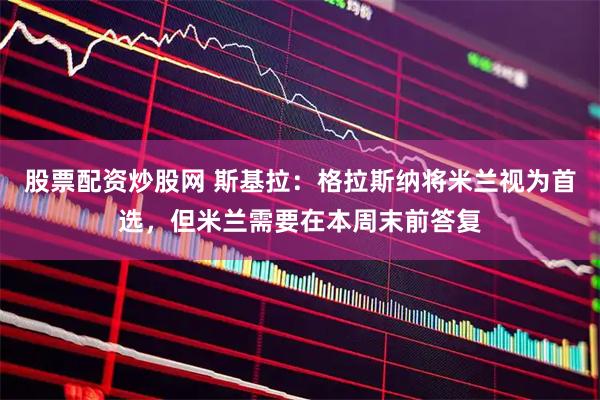 股票配资炒股网 斯基拉：格拉斯纳将米兰视为首选，但米兰需要在本周末前答复
