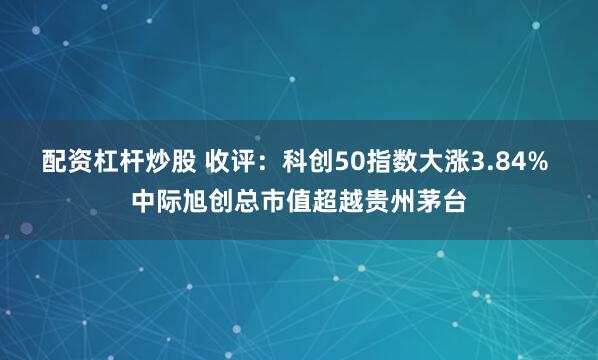 配资杠杆炒股 收评：科创50指数大涨3.84% 中际旭创总市值超越贵州茅台