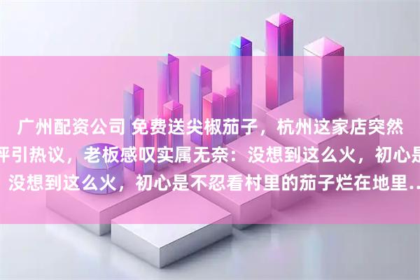 广州配资公司 免费送尖椒茄子，杭州这家店突然爆火！公开张贴网友差评引热议，老板感叹实属无奈：没想到这么火，初心是不忍看村里的茄子烂在地里……
