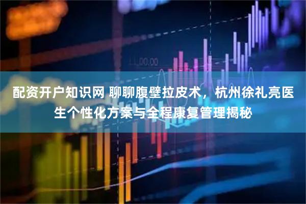 配资开户知识网 聊聊腹壁拉皮术，杭州徐礼亮医生个性化方案与全程康复管理揭秘