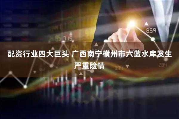 配资行业四大巨头 广西南宁横州市六蓝水库发生严重险情