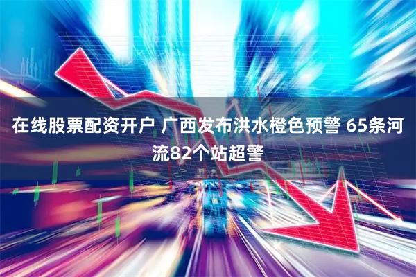 在线股票配资开户 广西发布洪水橙色预警 65条河流82个站超警