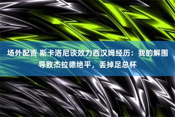 场外配资 斯卡洛尼谈效力西汉姆经历：我的解围导致杰拉德绝平，丢掉足总杯