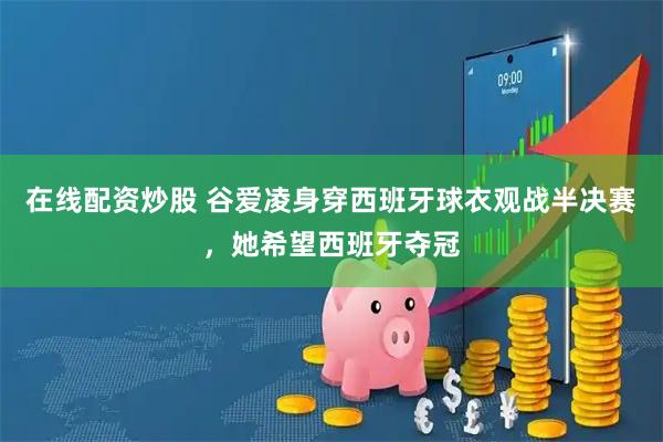在线配资炒股 谷爱凌身穿西班牙球衣观战半决赛，她希望西班牙夺冠