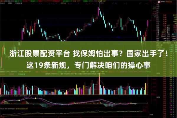 浙江股票配资平台 找保姆怕出事？国家出手了！这19条新规，专门解决咱们的操心事